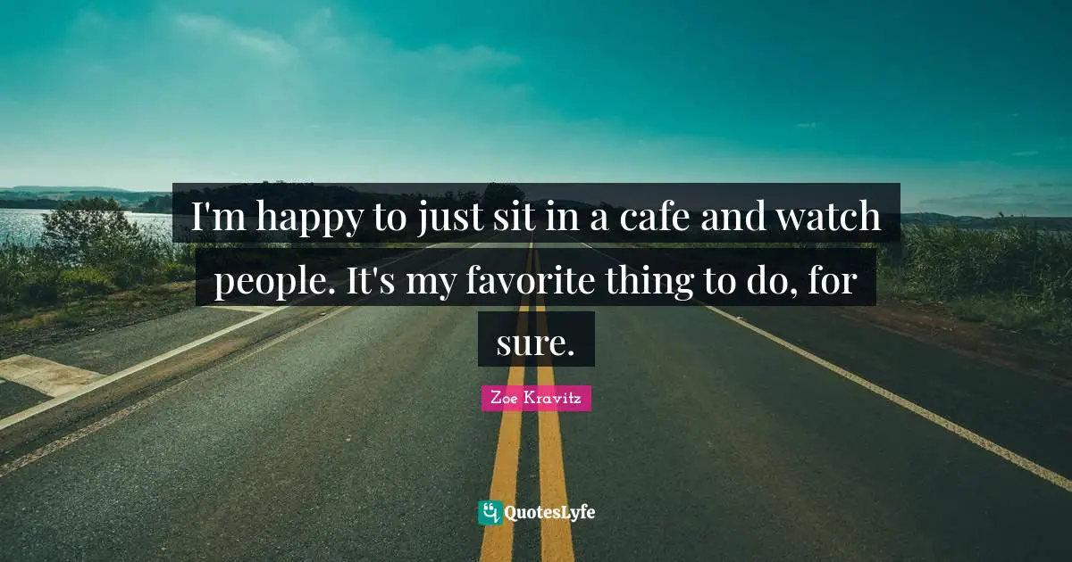 I'm happy to just sit in a cafe and watch people. It's my favorite thing to do, for sure.