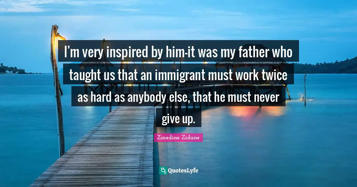I'm very inspired by him-it was my father who taught us that an immigrant must work twice as hard as anybody else, that he must never give up.