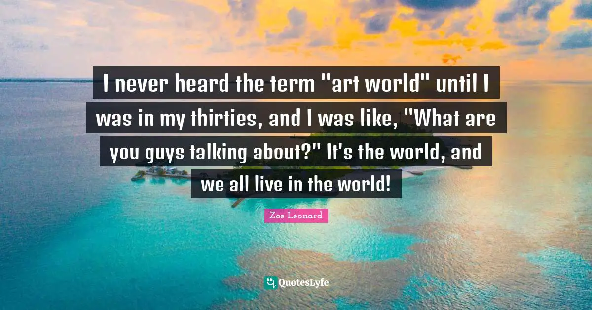 I never heard the term "art world" until I was in my thirties, and I was like, "What are you guys talking about?" It's the world, and we all live in the world!