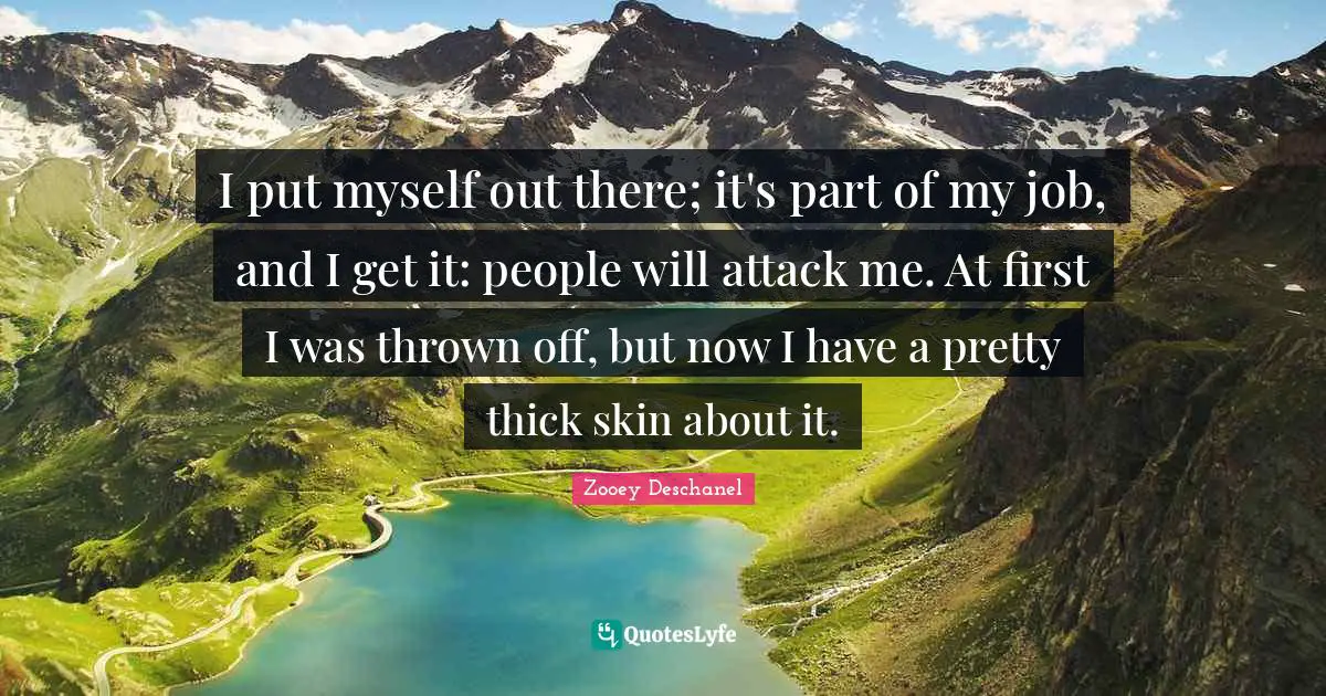Zooey Deschanel Quotes: "I put myself out there; it's part of my job, and I get it: people will attack me. At first I was thrown off, but now I have a pretty thick skin about it."