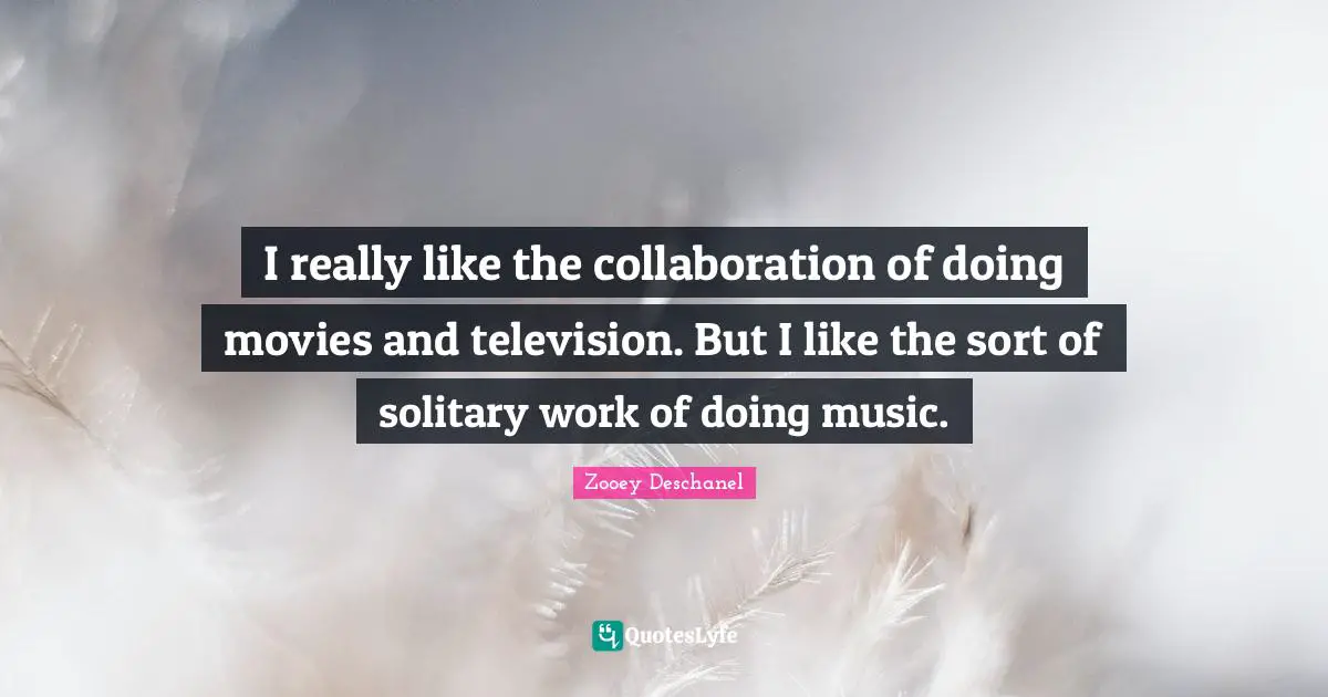 I really like the collaboration of doing movies and television. But I like the sort of solitary work of doing music.