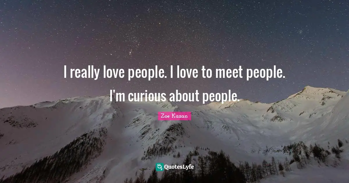 I really love people. I love to meet people. I'm curious about people.