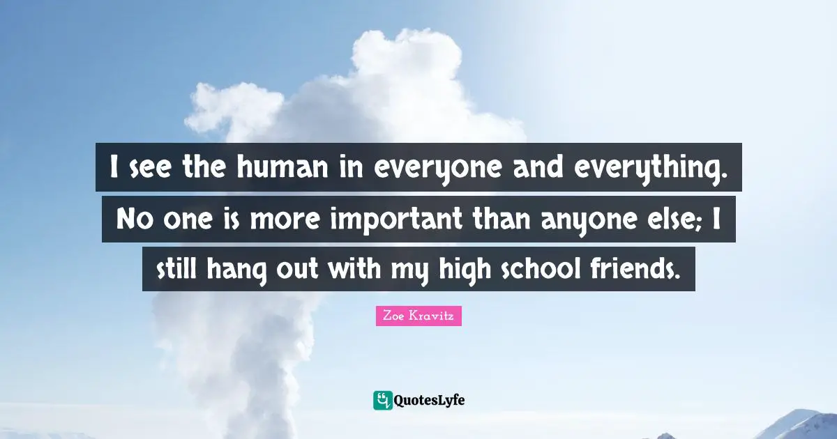 I see the human in everyone and everything. No one is more important than anyone else; I still hang out with my high school friends.