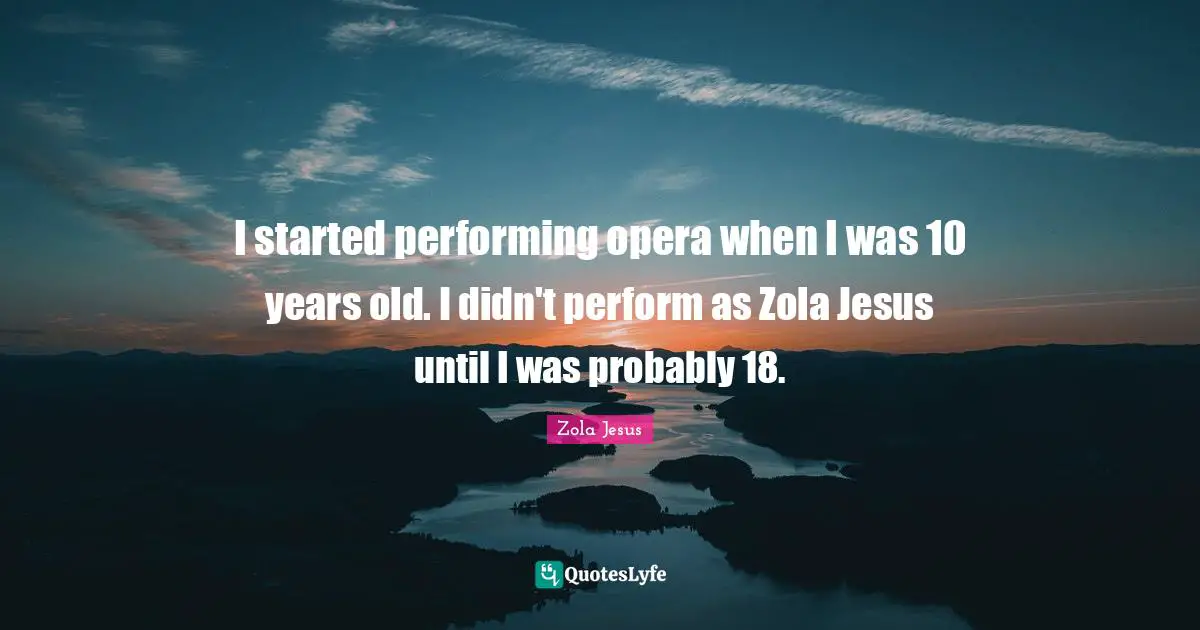 I started performing opera when I was 10 years old. I didn't perform as Zola Jesus until I was probably 18.
