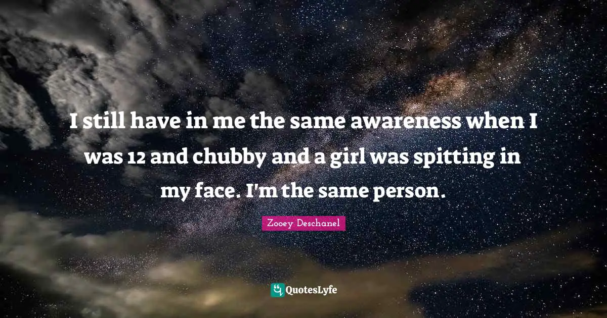 Zooey Deschanel Quotes: "I still have in me the same awareness when I was 12 and chubby and a girl was spitting in my face. I'm the same person."