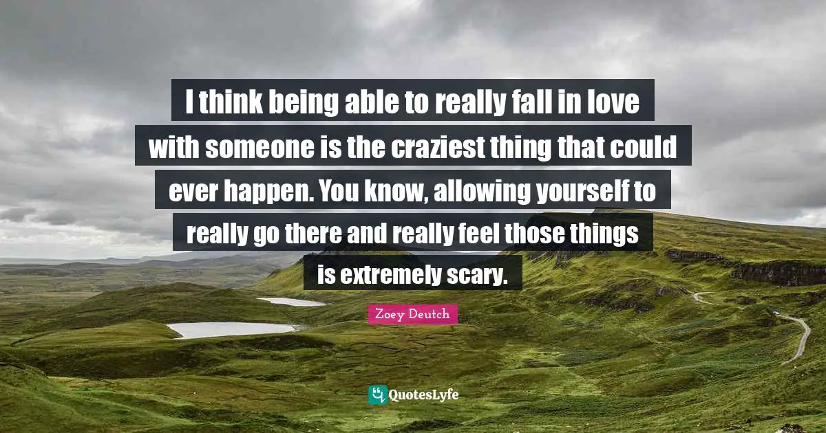 I think being able to really fall in love with someone is the craziest thing that could ever happen. You know, allowing yourself to really go there and really feel those things is extremely scary.