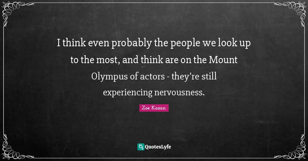 I think even probably the people we look up to the most, and think are on the Mount Olympus of actors - they're still experiencing nervousness.