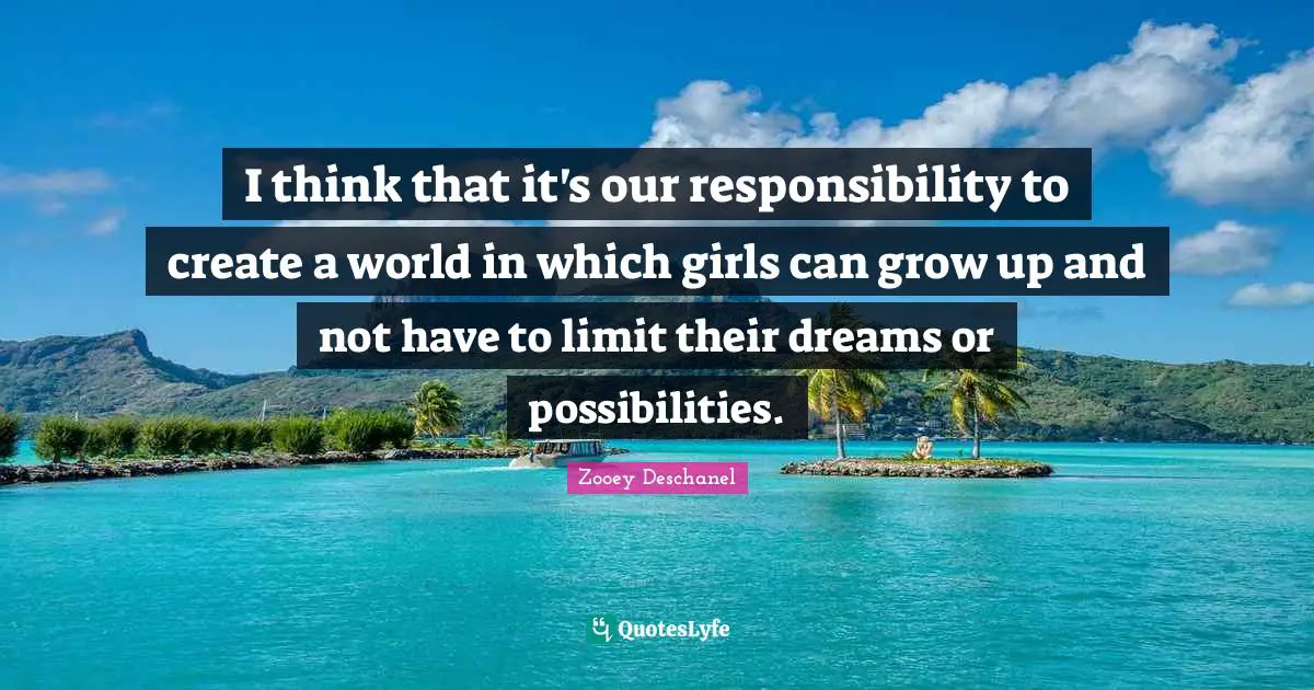 I think that it's our responsibility to create a world in which girls can grow up and not have to limit their dreams or possibilities.