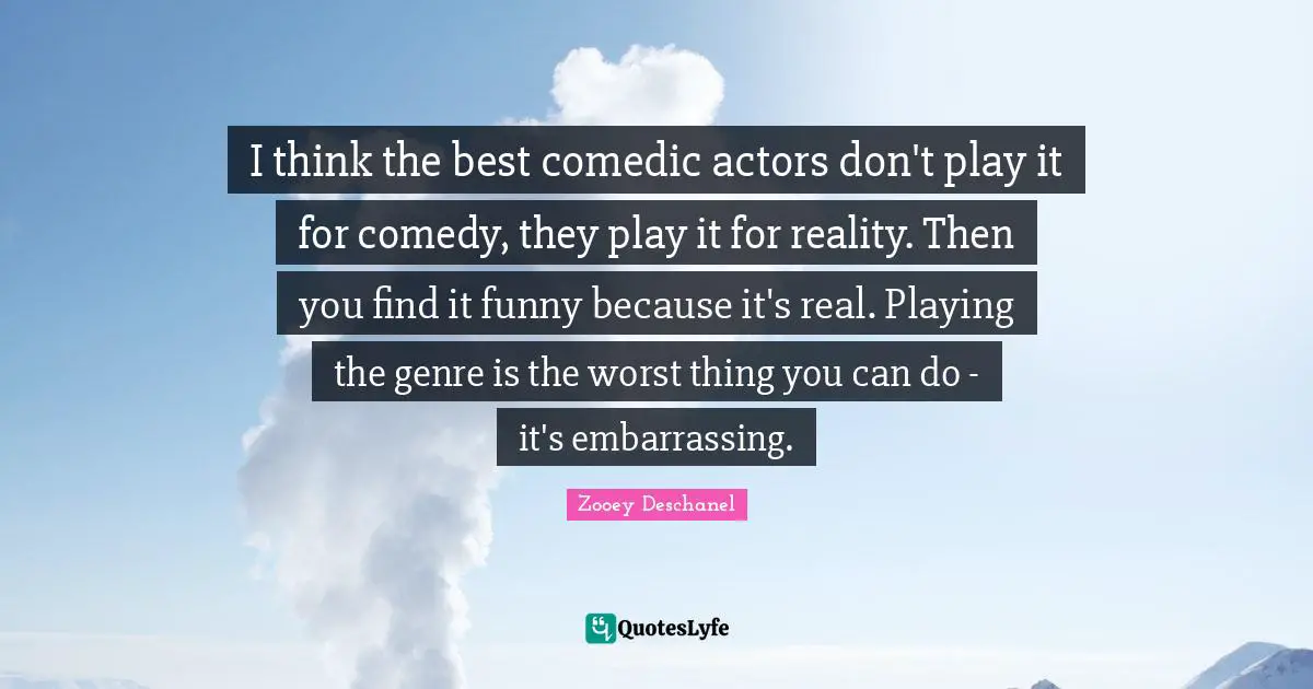 Zooey Deschanel Quotes: "I think the best comedic actors don't play it for comedy, they play it for reality. Then you find it funny because it's real. Playing the genre is the worst thing you can do - it's embarrassing."