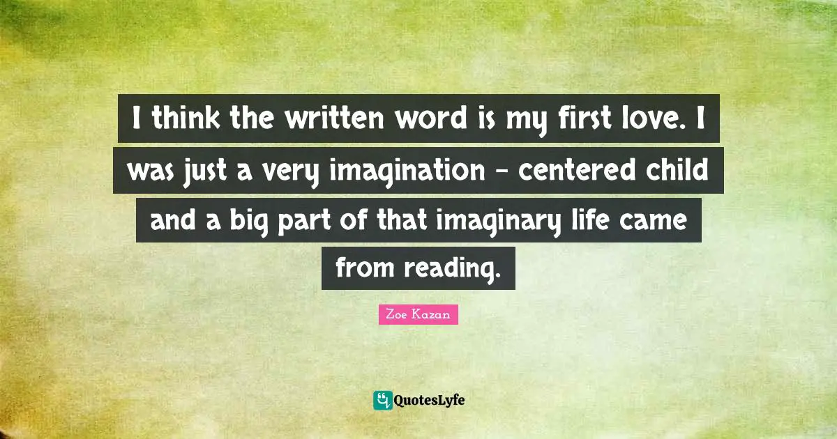 I think the written word is my first love. I was just a very imagination - centered child and a big part of that imaginary life came from reading.