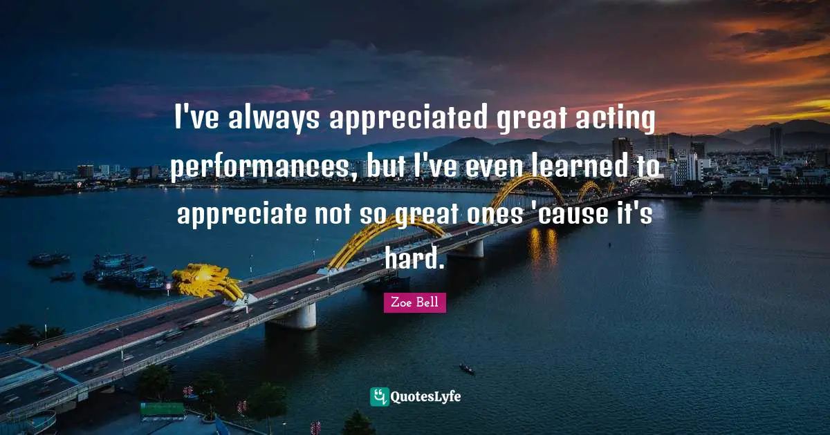 I've always appreciated great acting performances, but I've even learned to appreciate not so great ones 'cause it's hard.
