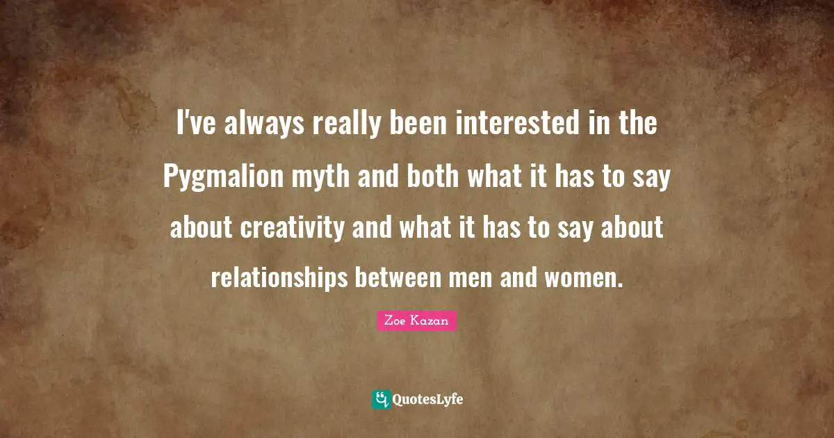 I've always really been interested in the Pygmalion myth and both what it has to say about creativity and what it has to say about relationships between men and women.