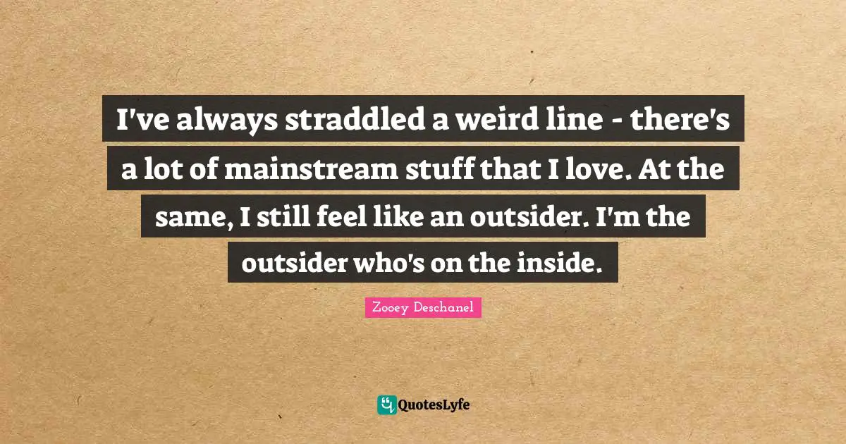 I've always straddled a weird line - there's a lot of mainstream stuff that I love. At the same, I still feel like an outsider. I'm the outsider who's on the inside.