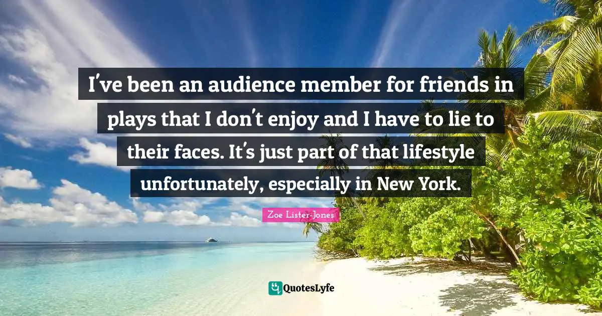 I've been an audience member for friends in plays that I don't enjoy and I have to lie to their faces. It's just part of that lifestyle unfortunately, especially in New York.