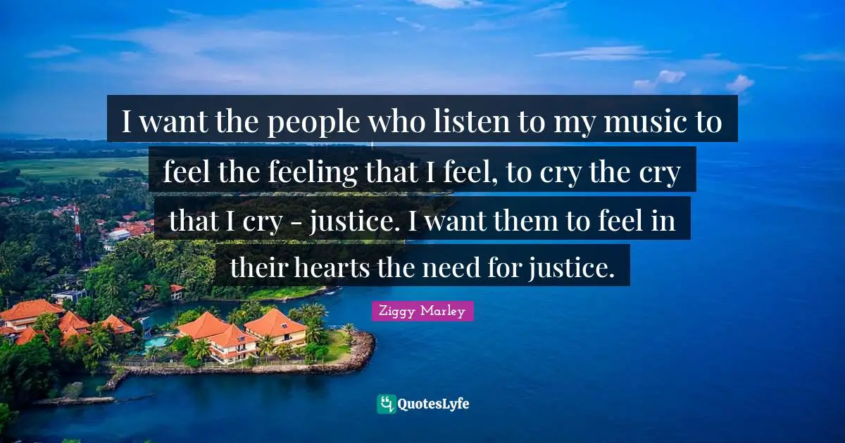 I want the people who listen to my music to feel the feeling that I feel, to cry the cry that I cry - justice. I want them to feel in their hearts the need for justice.