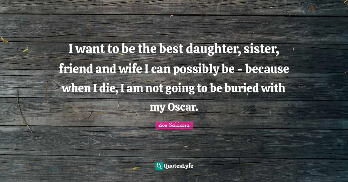 I want to be the best daughter, sister, friend and wife I can possibly be - because when I die, I am not going to be buried with my Oscar.