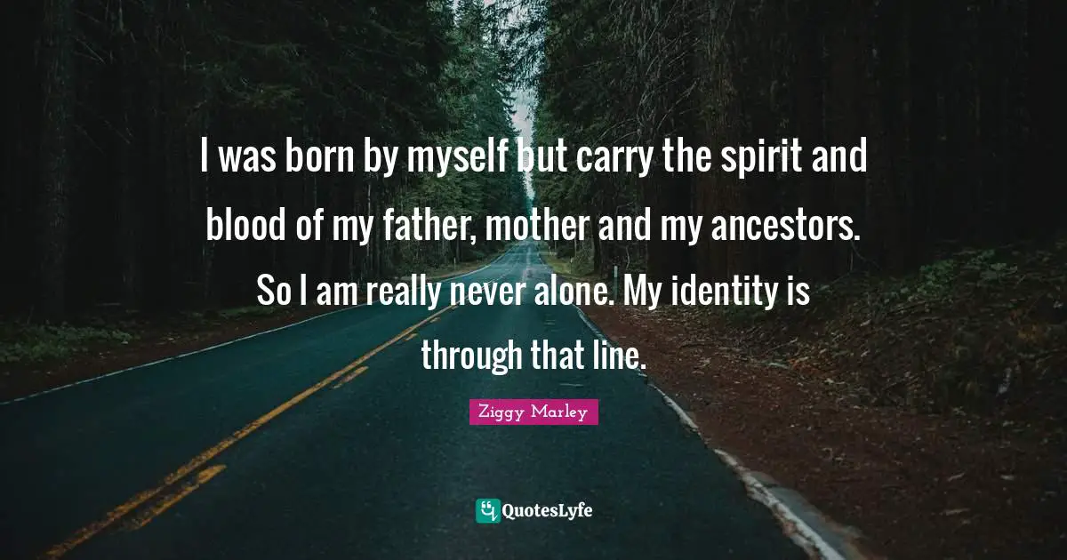 I was born by myself but carry the spirit and blood of my father, mother and my ancestors. So I am really never alone. My identity is through that line.