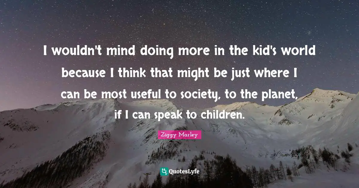 I wouldn't mind doing more in the kid's world because I think that might be just where I can be most useful to society, to the planet, if I can speak to children.