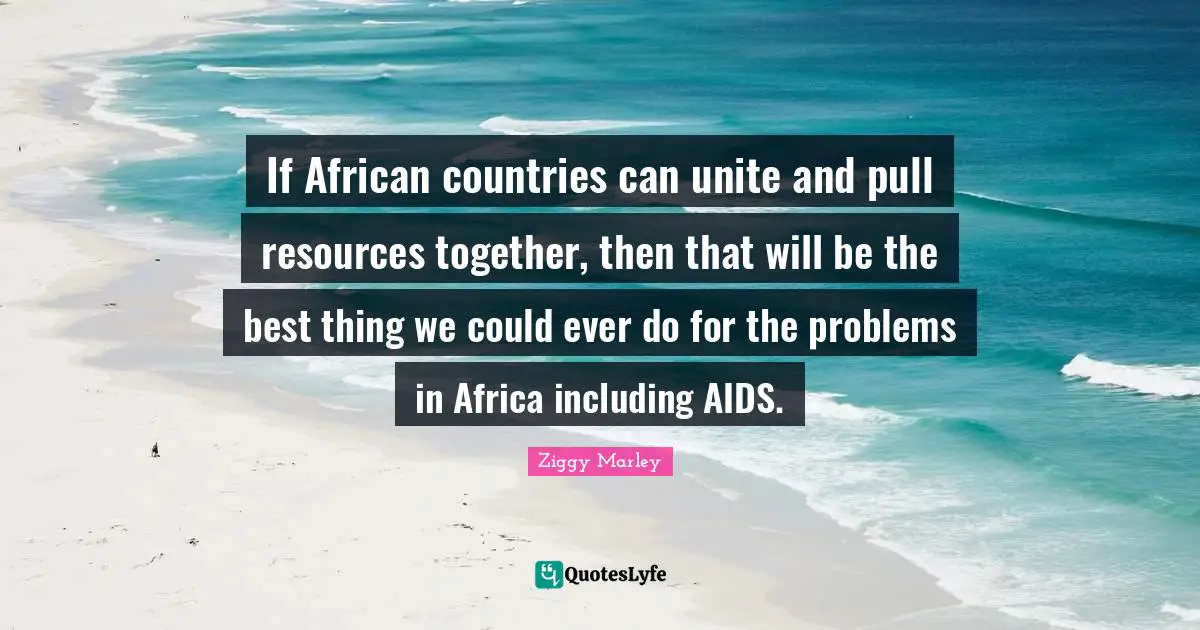 If African countries can unite and pull resources together, then that will be the best thing we could ever do for the problems in Africa including AIDS.