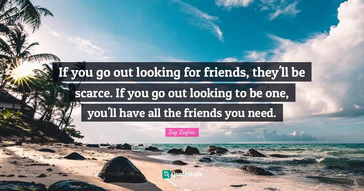If you go out looking for friends, they'll be scarce. If you go out lo ...