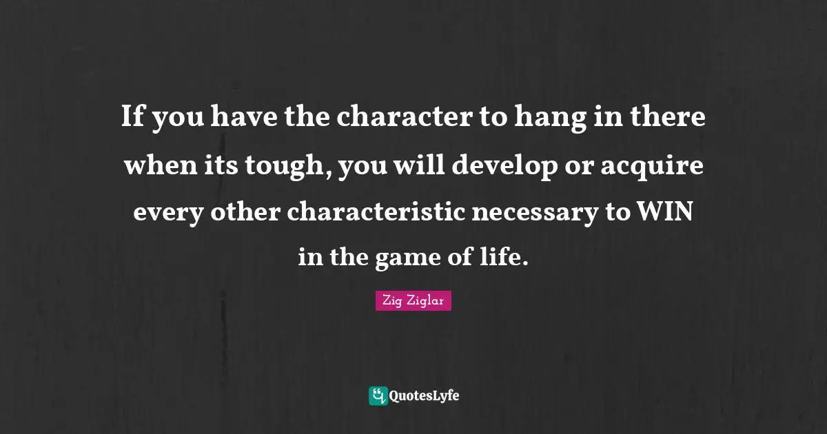If you have the character to hang in there when its tough, you will develop or acquire every other characteristic necessary to WIN in the game of life.
