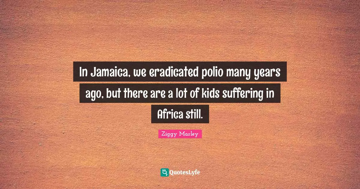 In Jamaica, we eradicated polio many years ago, but there are a lot of kids suffering in Africa still.