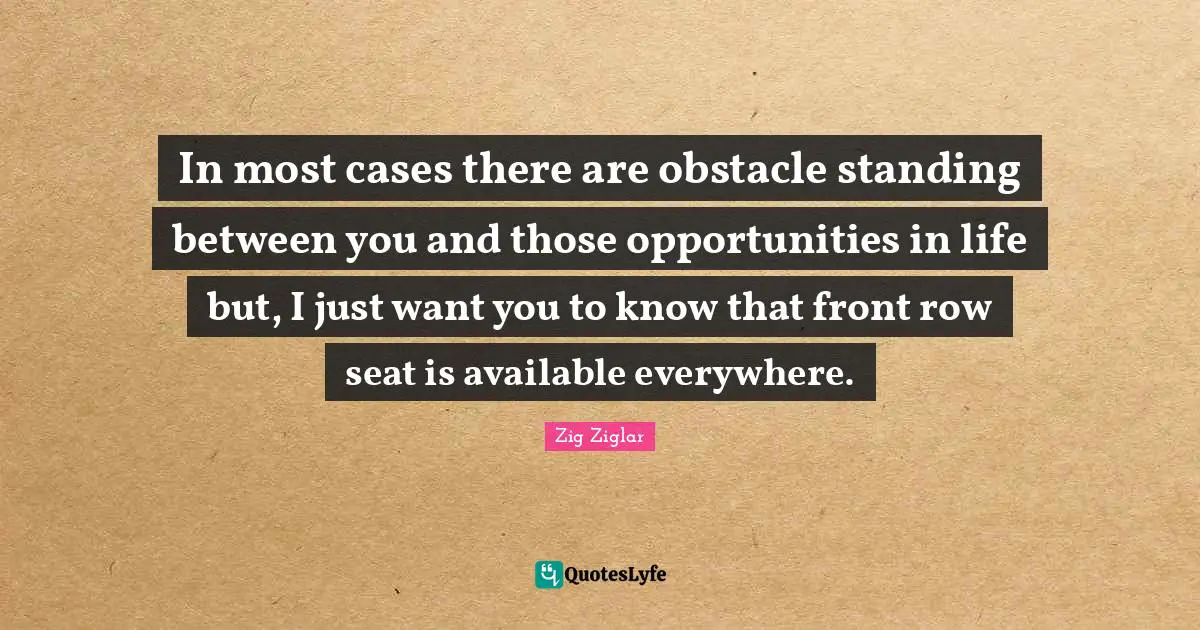 In most cases there are obstacle standing between you and those opportunities in life but, I just want you to know that front row seat is available everywhere.
