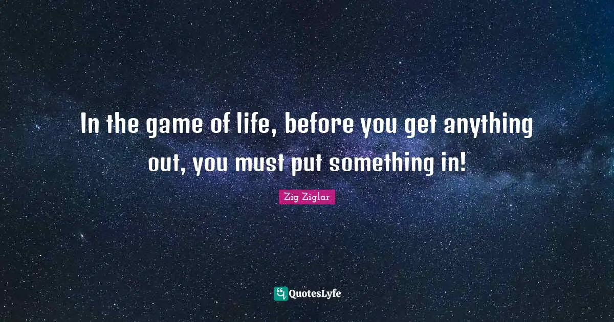In the game of life, before you get anything out, you must put something in!