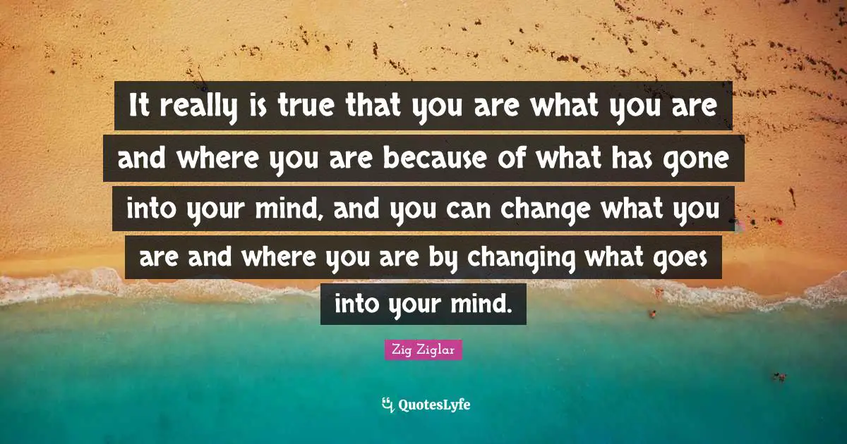 It really is true that you are what you are and where you are because of what has gone into your mind, and you can change what you are and where you are by changing what goes into your mind.