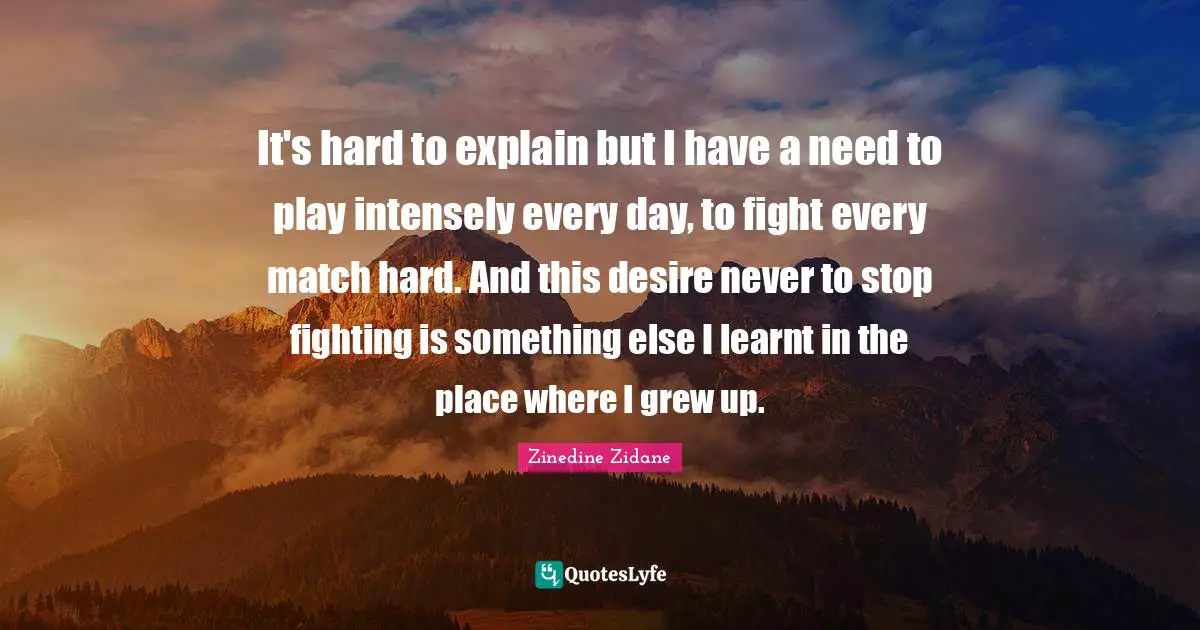 It's hard to explain but I have a need to play intensely every day, to fight every match hard. And this desire never to stop fighting is something else I learnt in the place where I grew up.