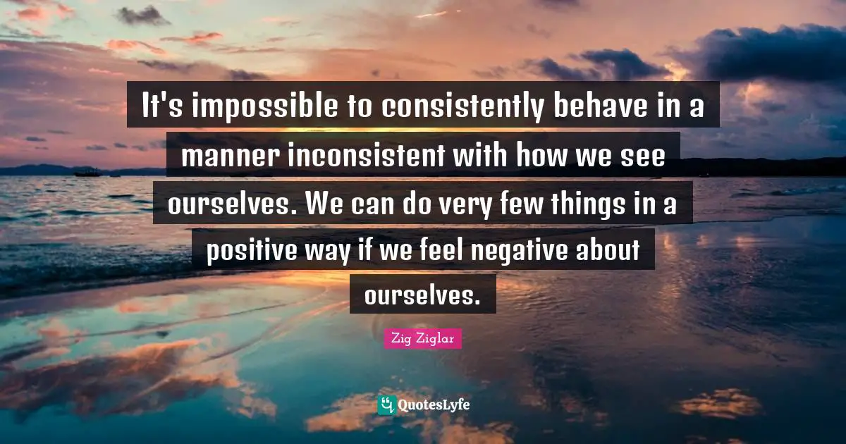Inconsistent Quotes: "It's impossible to consistently behave in a manner inconsistent with how we see ourselves. We can do very few things in a positive way if we feel negative about ourselves."