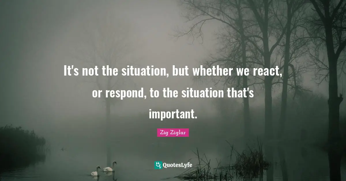 It's not the situation, but whether we react, or respond, to the situation that's important.
