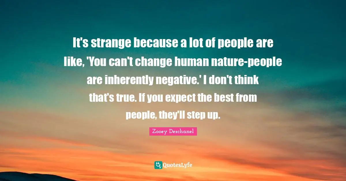 It's strange because a lot of people are like, 'You can't change human nature-people are inherently negative.' I don't think that's true. If you expect the best from people, they'll step up.