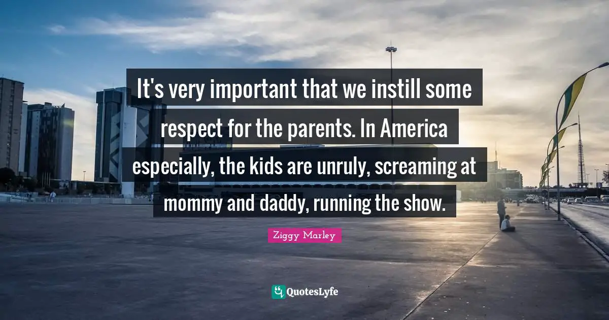 It's very important that we instill some respect for the parents. In America especially, the kids are unruly, screaming at mommy and daddy, running the show.