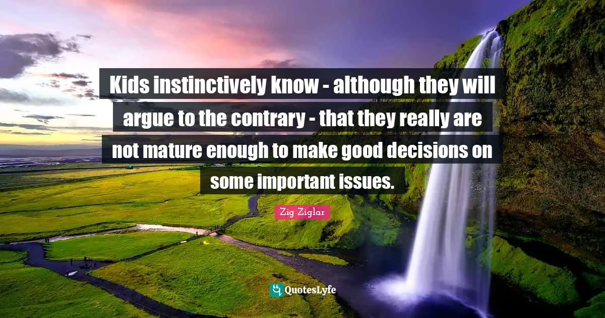 Kids instinctively know - although they will argue to the contrary - that they really are not mature enough to make good decisions on some important issues.