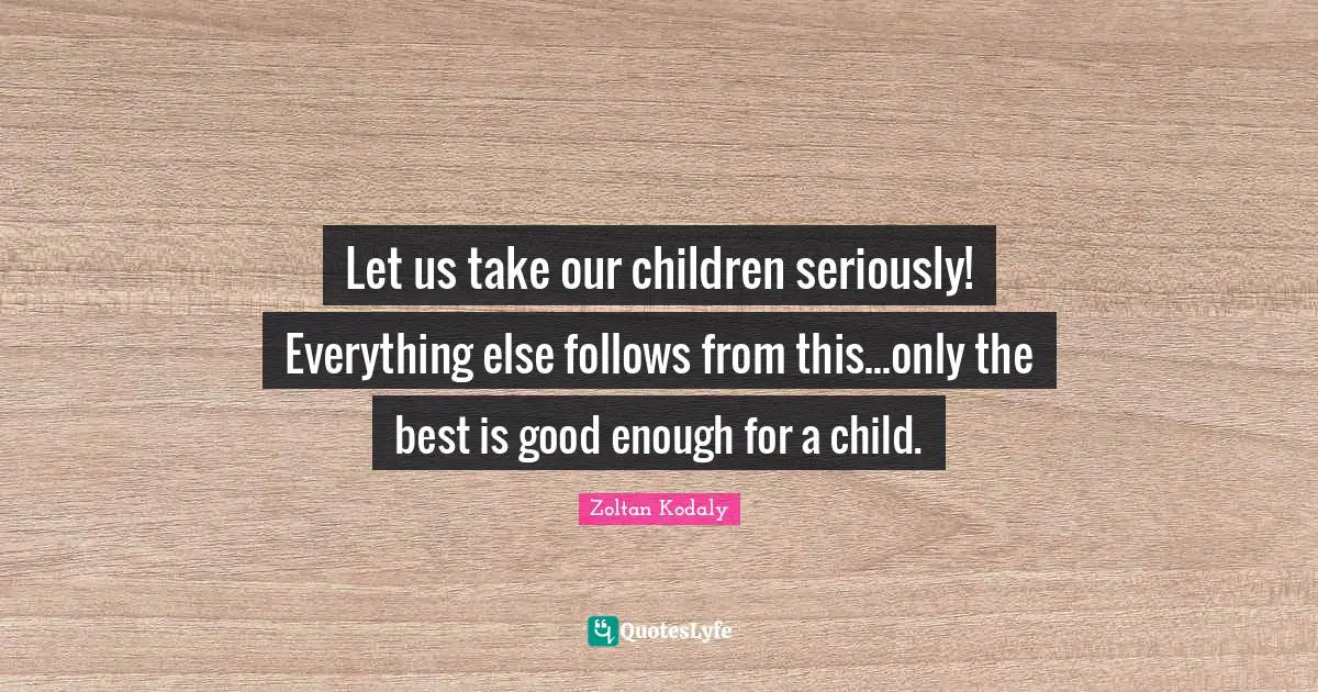 Zoltan Kodaly Quotes: "Let us take our children seriously! Everything else follows from this...only the best is good enough for a child."