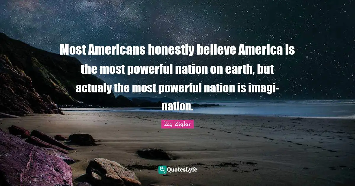 Most Americans honestly believe America is the most powerful nation on earth, but actualy the most powerful nation is imagi-nation.