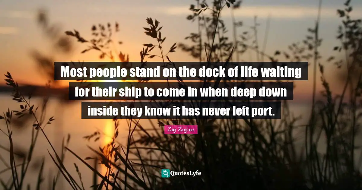 Most people stand on the dock of life waiting for their ship to come in when deep down inside they know it has never left port.