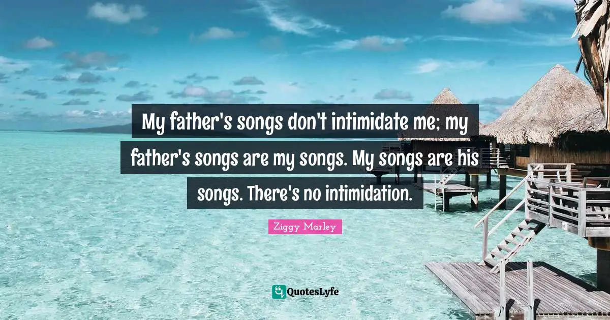 My father's songs don't intimidate me; my father's songs are my songs. My songs are his songs. There's no intimidation.