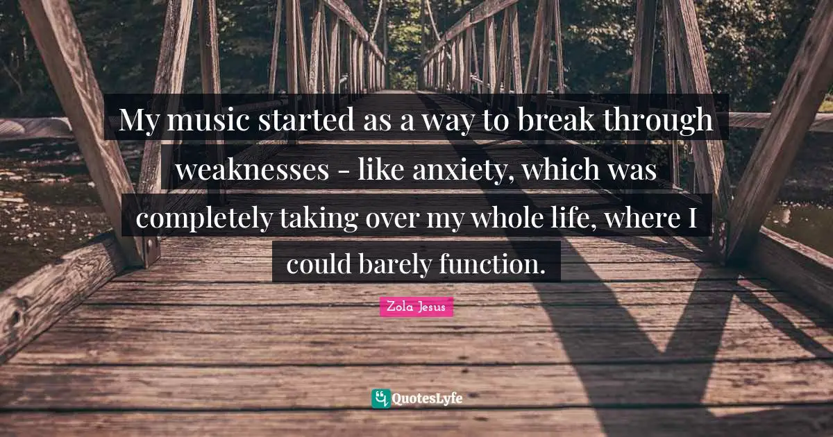 My music started as a way to break through weaknesses - like anxiety, which was completely taking over my whole life, where I could barely function.