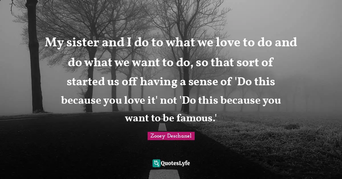 My sister and I do to what we love to do and do what we want to do, so that sort of started us off having a sense of 'Do this because you love it' not 'Do this because you want to be famous.'