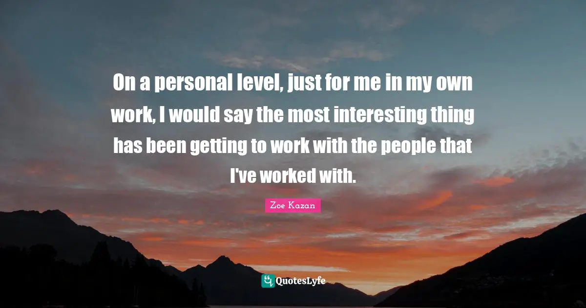 On a personal level, just for me in my own work, I would say the most interesting thing has been getting to work with the people that I've worked with.