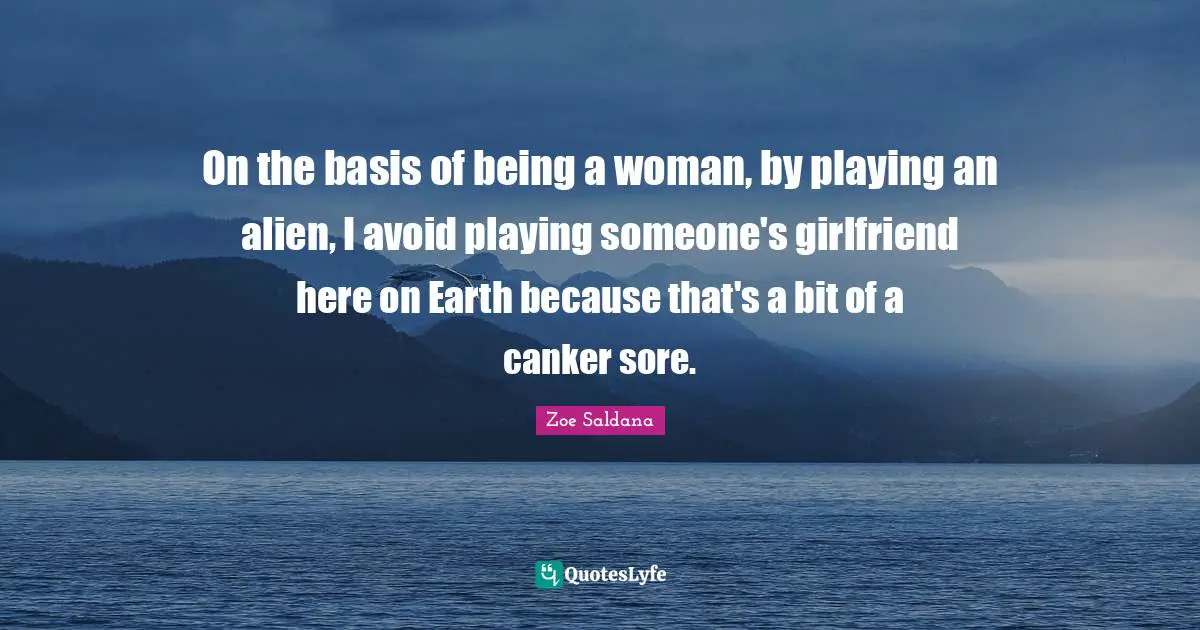 On the basis of being a woman, by playing an alien, I avoid playing someone's girlfriend here on Earth because that's a bit of a canker sore.