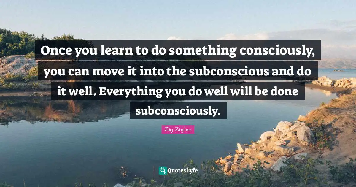 Once you learn to do something consciously, you can move it into the subconscious and do it well. Everything you do well will be done subconsciously.