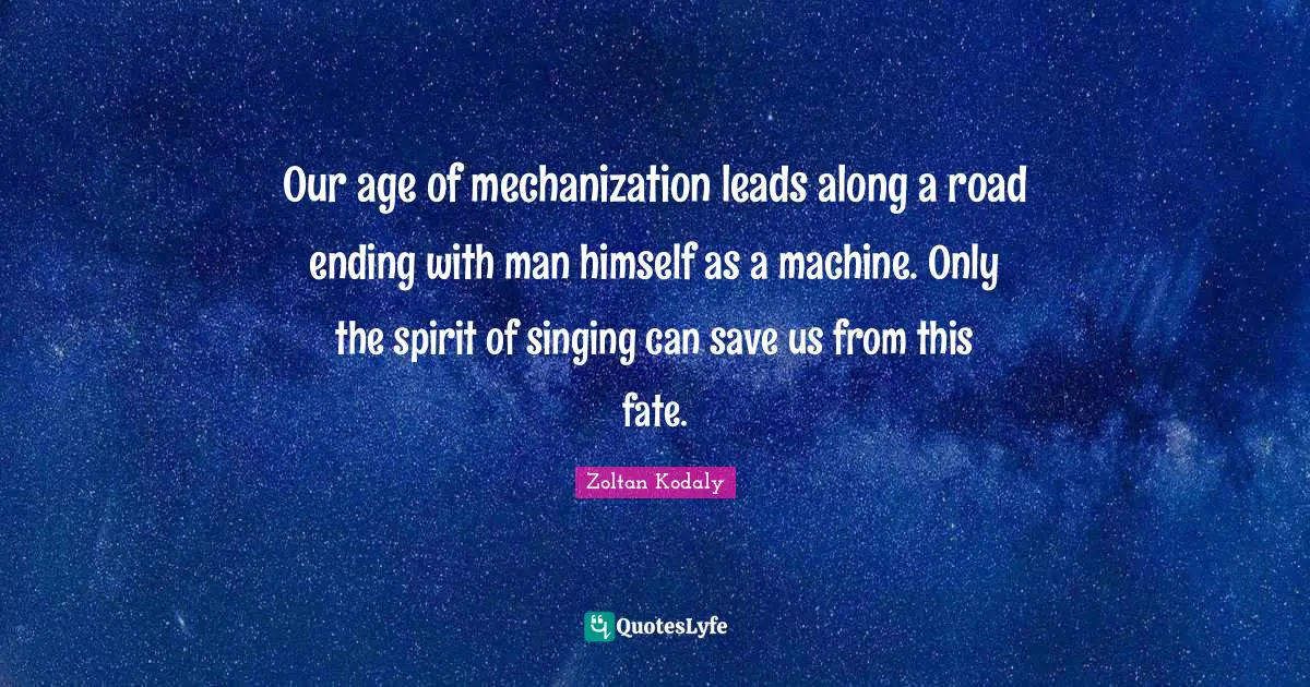 Zoltan Kodaly Quotes: "Our age of mechanization leads along a road ending with man himself as a machine. Only the spirit of singing can save us from this fate."