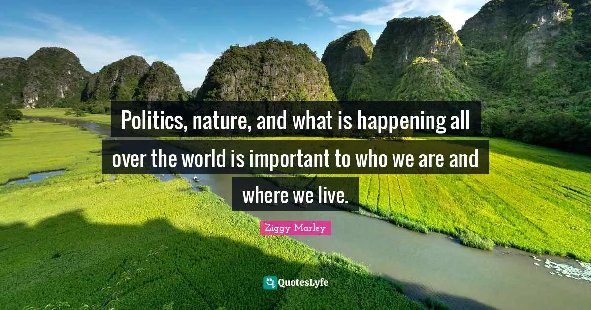 Politics, nature, and what is happening all over the world is important to who we are and where we live.