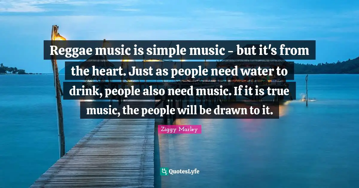 Reggae music is simple music - but it's from the heart. Just as people need water to drink, people also need music. If it is true music, the people will be drawn to it.