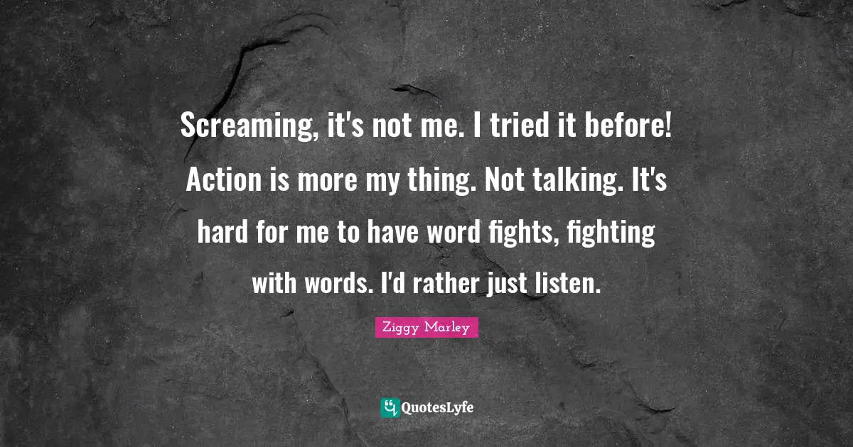 Screaming, it's not me. I tried it before! Action is more my thing. Not talking. It's hard for me to have word fights, fighting with words. I'd rather just listen.