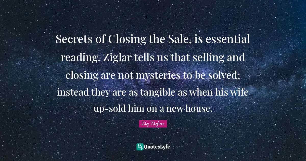Secrets of Closing the Sale, is essential reading. Ziglar tells us that selling and closing are not mysteries to be solved; instead they are as tangible as when his wife up-sold him on a new house.