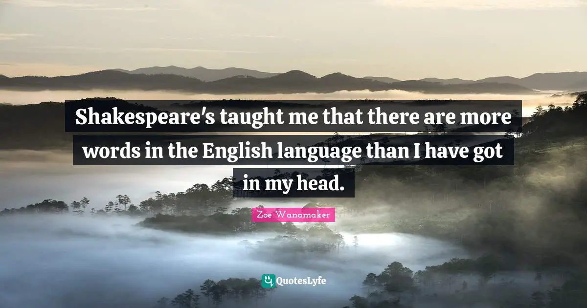 Shakespeare's taught me that there are more words in the English language than I have got in my head.